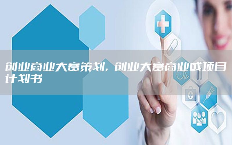 创业商业大赛策划，创业大赛商业或项目计划书
