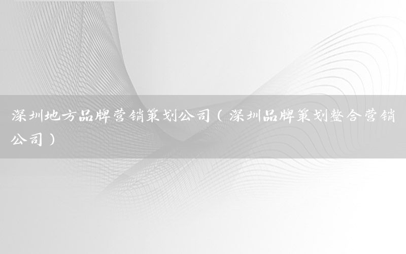深圳地方品牌营销策划公司（深圳品牌策划整合营销公司）