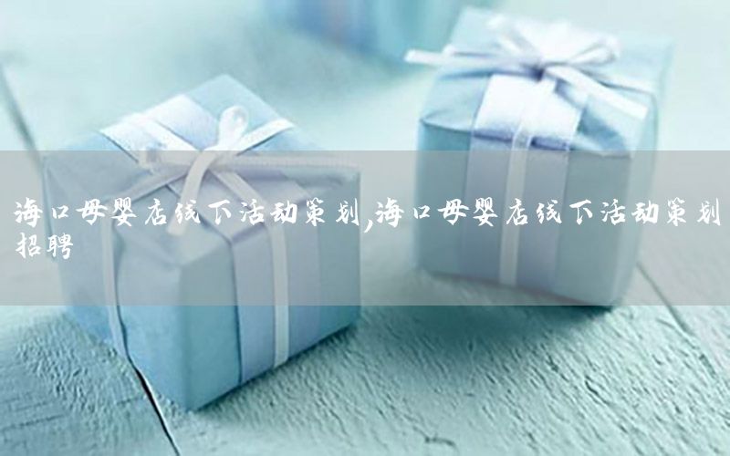 海口母婴店线下活动策划，海口母婴店线下活动策划招聘