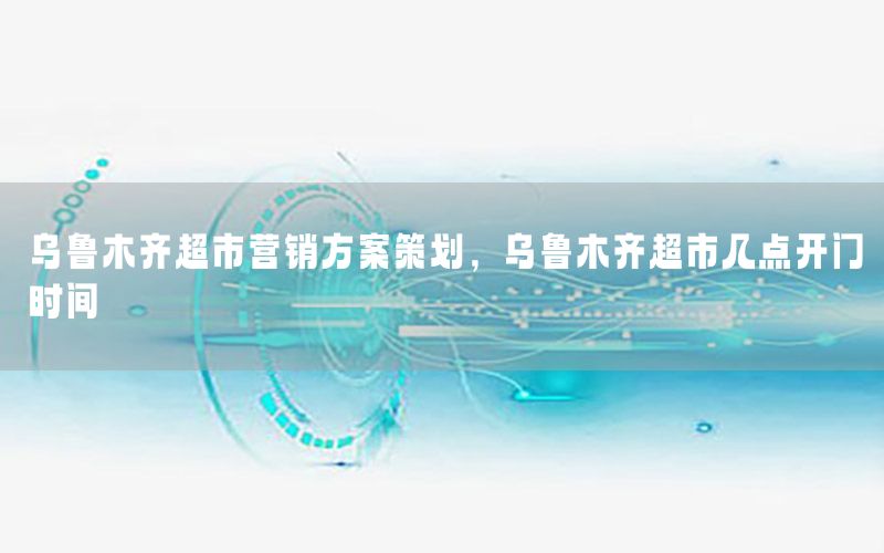 乌鲁木齐超市营销方案策划，乌鲁木齐超市几点开门时间
