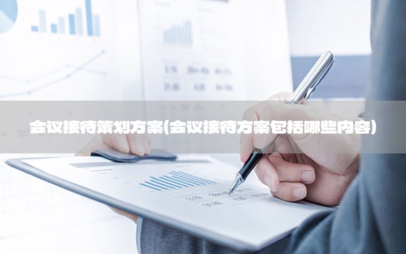 会议接待策划方案（会议接待方案包括哪些内容）