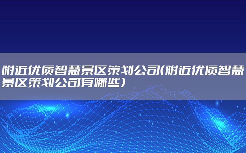 附近优质智慧景区策划公司（附近优质智慧景区策划公司有哪些）