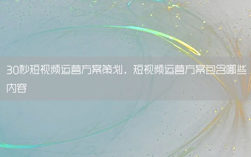 30秒短视频运营方案策划，短视频运营方案包含哪些内容