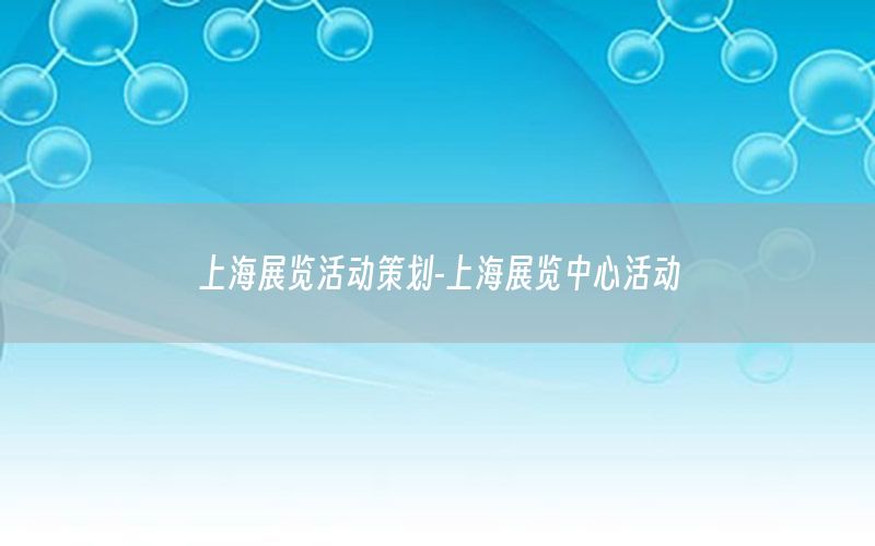 上海展览活动策划-上海展览中心活动