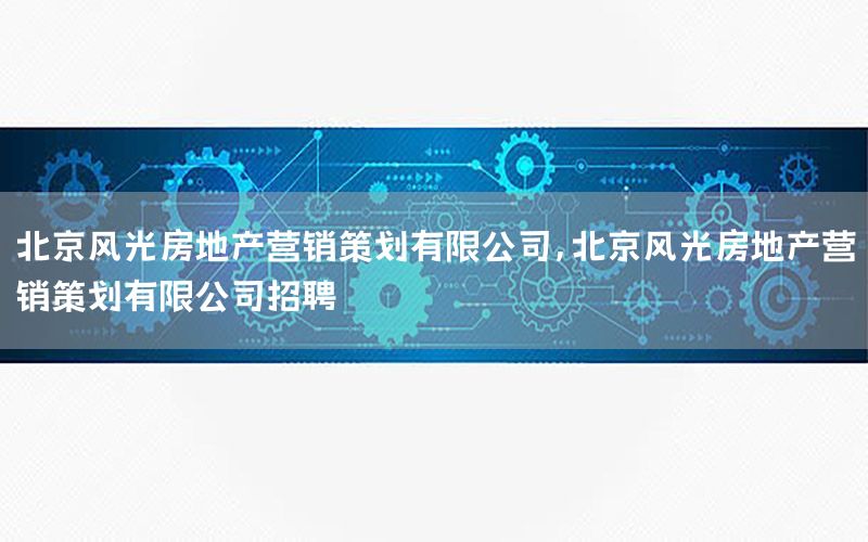 北京风光房地产营销策划有限公司，北京风光房地产营销策划有限公司招聘