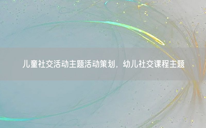 儿童社交活动主题活动策划，幼儿社交课程主题