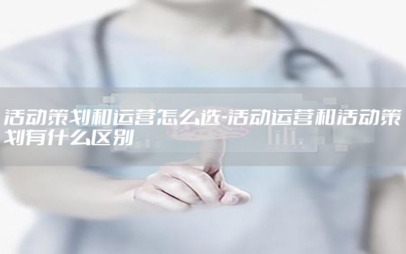 活动策划和运营怎么选-活动运营和活动策划有什么区别