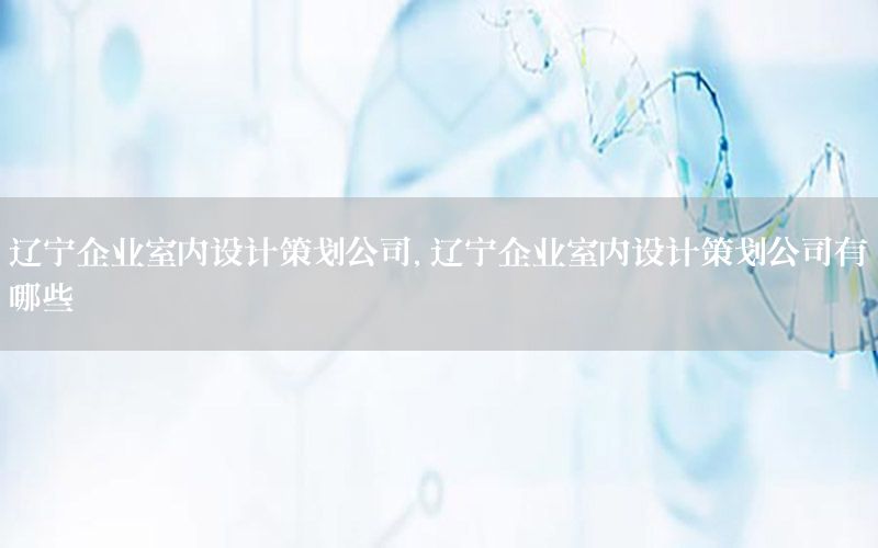 辽宁企业室内设计策划公司，辽宁企业室内设计策划公司有哪些
