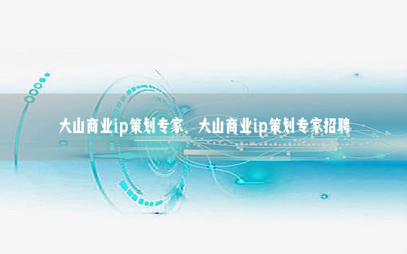 大山商业ip策划专家，大山商业ip策划专家招聘