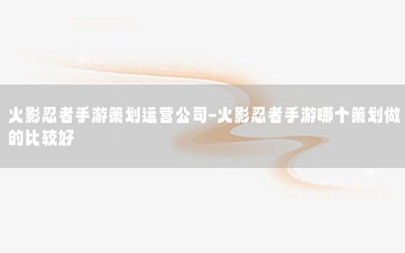 火影忍者手游策划运营公司-火影忍者手游哪个策划做的比较好
