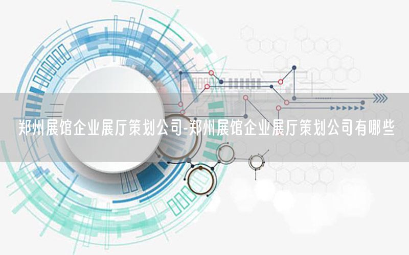 郑州展馆企业展厅策划公司-郑州展馆企业展厅策划公司有哪些