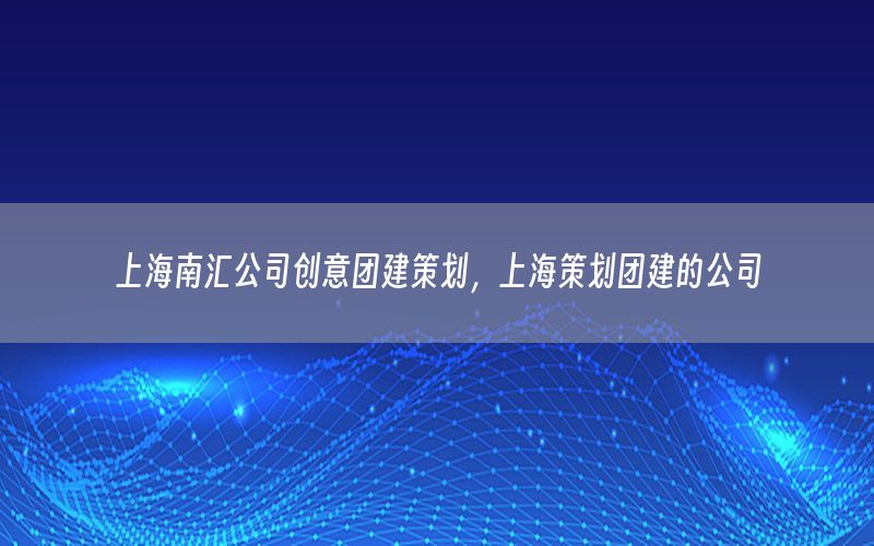 上海南汇公司创意团建策划，上海策划团建的公司