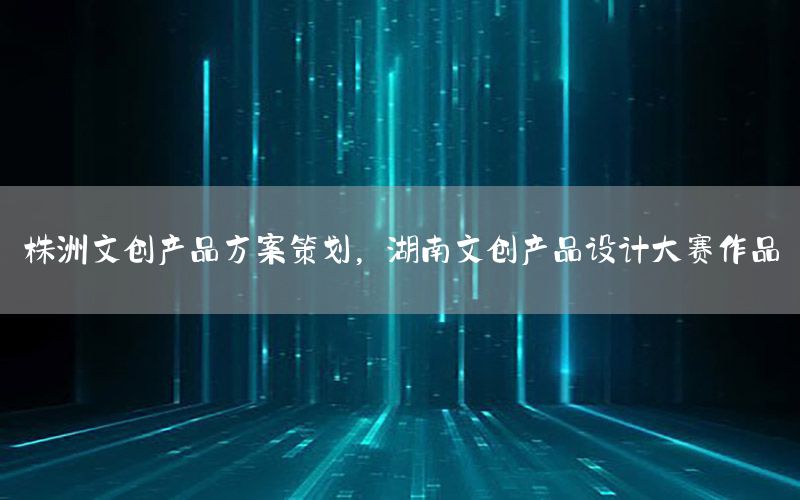 株洲文创产品方案策划，湖南文创产品设计大赛作品