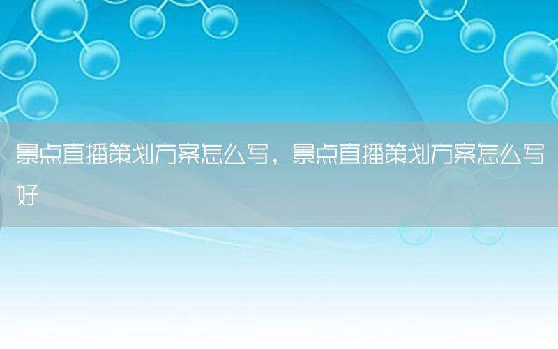 景点直播策划方案怎么写，景点直播策划方案怎么写好