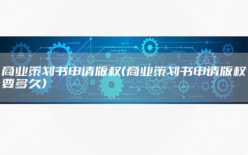 商业策划书申请版权（商业策划书申请版权要多久）