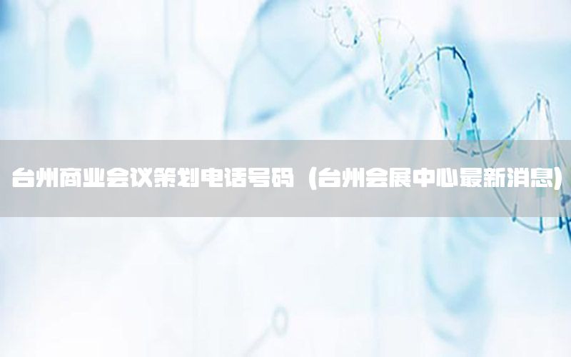台州商业会议策划电话号码（台州会展中心最新消息）