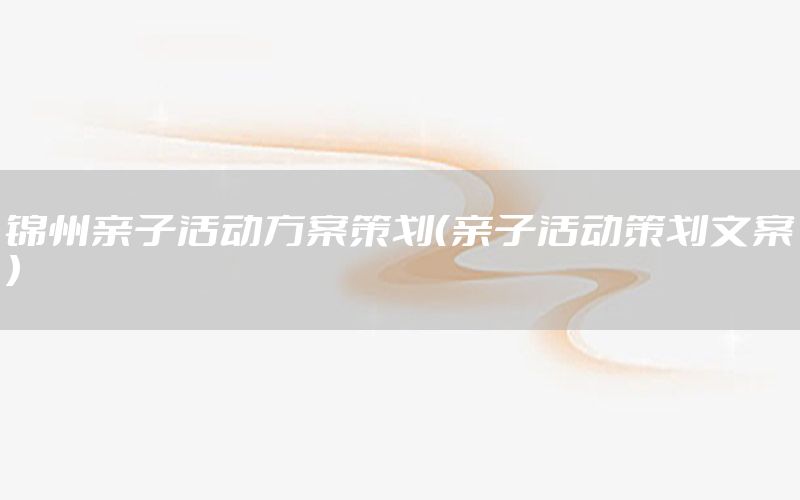 锦州亲子活动方案策划（亲子活动策划文案）