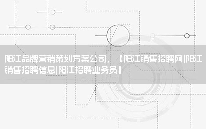 阳江品牌营销策划方案公司，【阳江销售招聘网|阳江销售招聘信息|阳江招聘业务员】