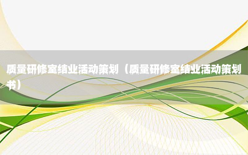 质量研修室结业活动策划（质量研修室结业活动策划书）