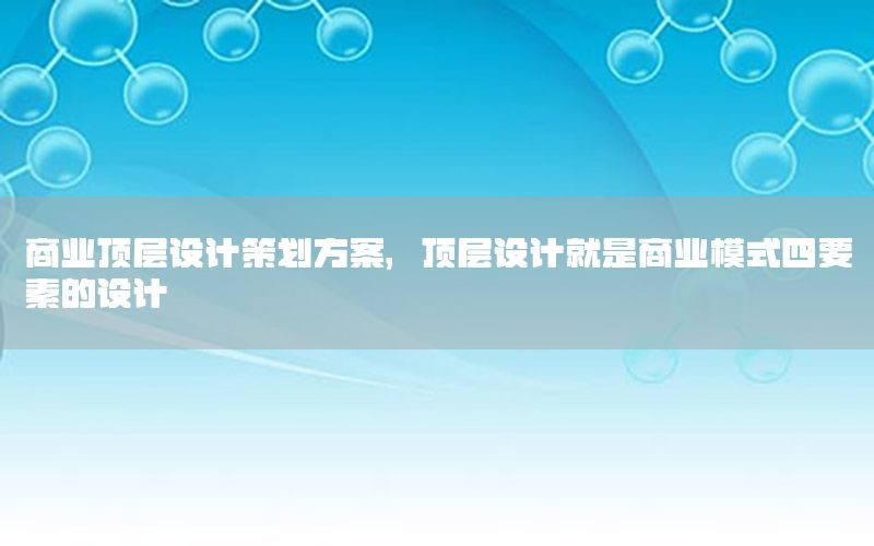 商业顶层设计策划方案，顶层设计就是商业模式四要素的设计