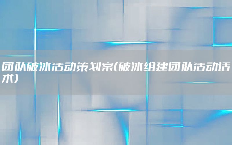 团队破冰活动策划案（破冰组建团队活动话术）