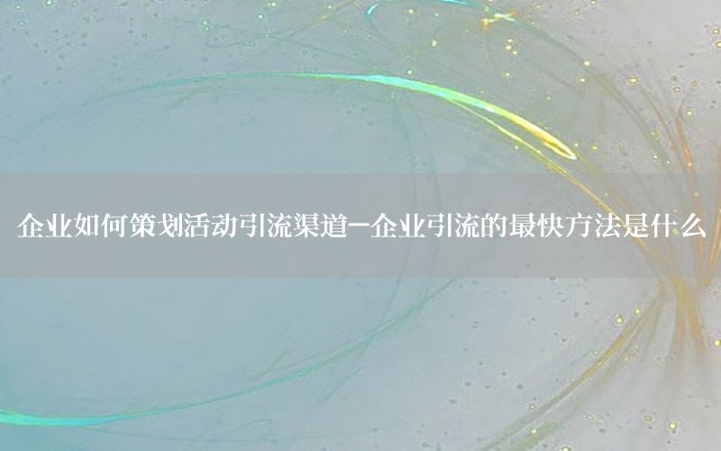 企业如何策划活动引流渠道-企业引流的最快方法是什么