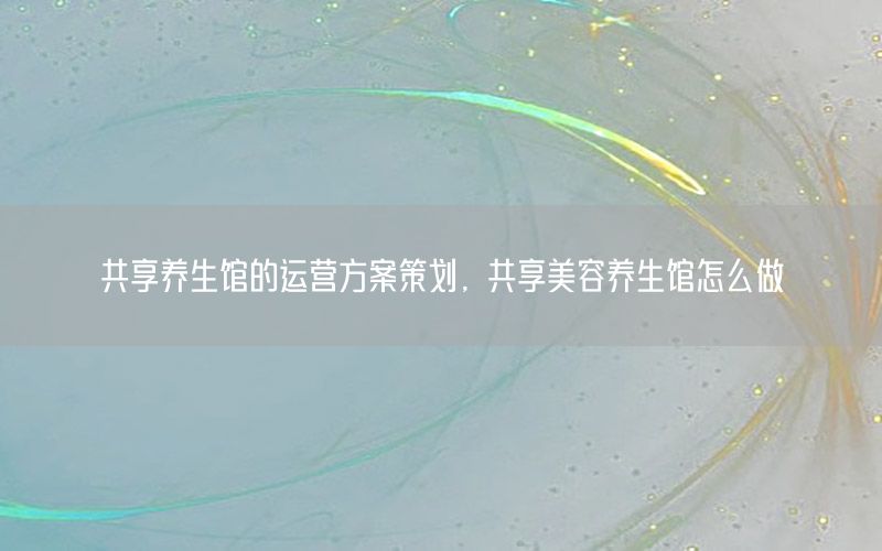共享养生馆的运营方案策划，共享美容养生馆怎么做