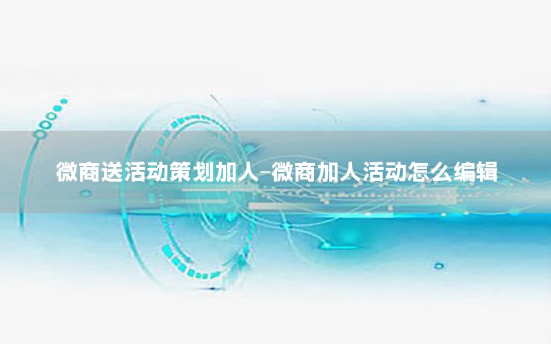 微商送活动策划加人-微商加人活动怎么编辑