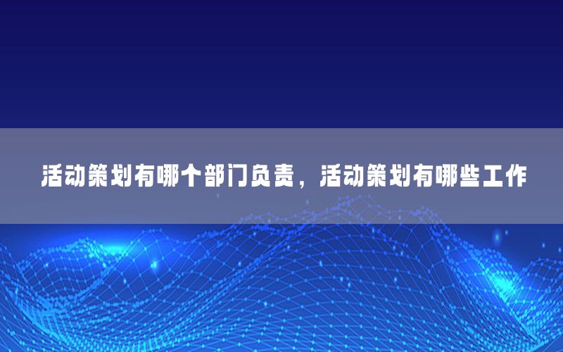活动策划有哪个部门负责，活动策划有哪些工作