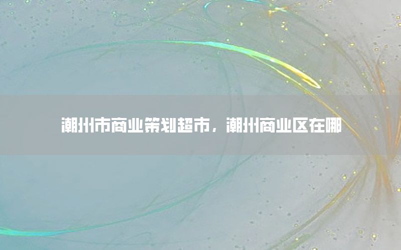 潮州市商业策划超市，潮州商业区在哪