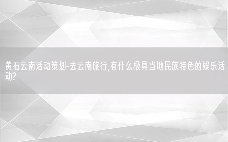 黄石云南活动策划-去云南旅行,有什么极具当地民族特色的娱乐活动?