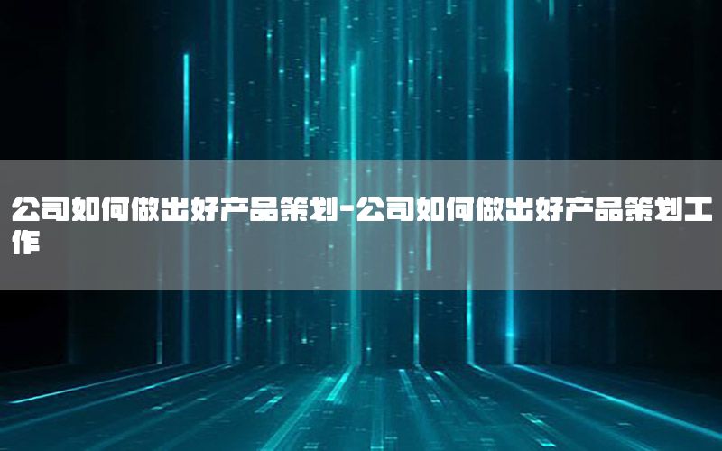 公司如何做出好产品策划-公司如何做出好产品策划工作