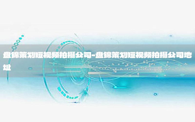 盘锦策划短视频拍摄公司-盘锦策划短视频拍摄公司地址