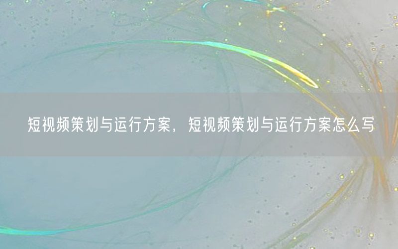 短视频策划与运行方案，短视频策划与运行方案怎么写