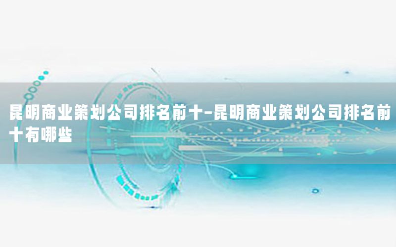 昆明商业策划公司排名前十-昆明商业策划公司排名前十有哪些