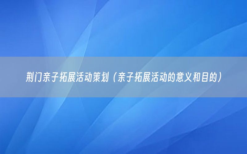 荆门亲子拓展活动策划（亲子拓展活动的意义和目的）