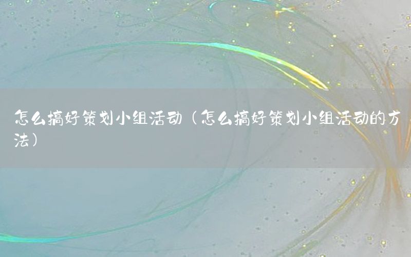 怎么搞好策划小组活动（怎么搞好策划小组活动的方法）