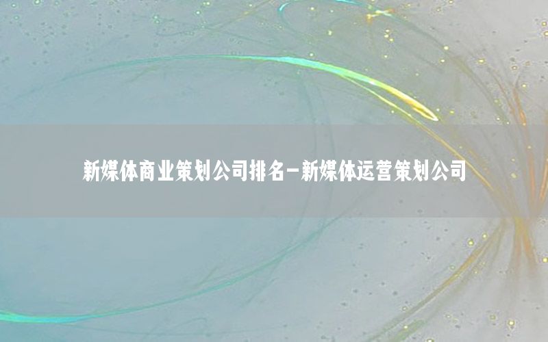 新媒体商业策划公司排名-新媒体运营策划公司