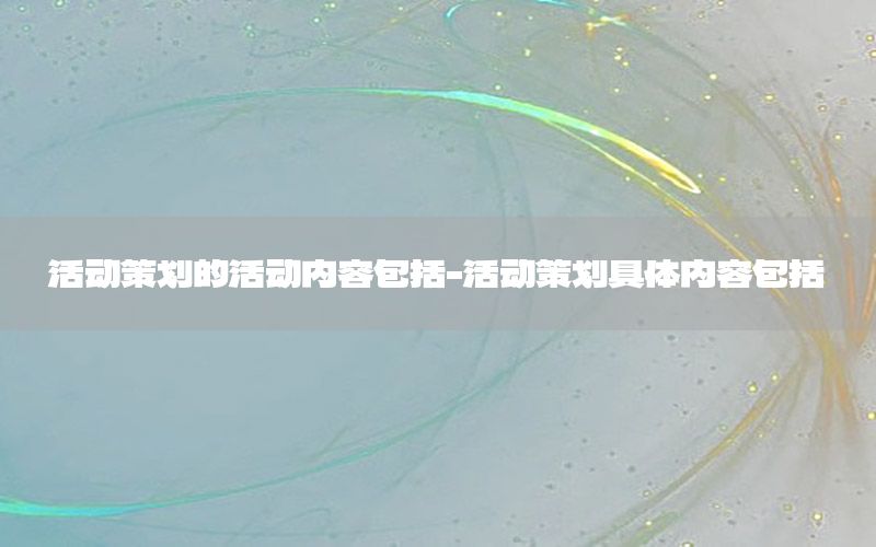 活动策划的活动内容包括-活动策划具体内容包括