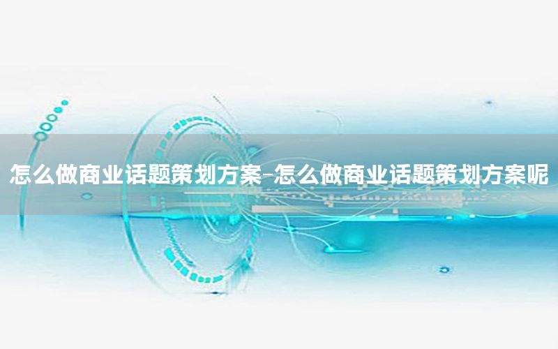 怎么做商业话题策划方案-怎么做商业话题策划方案呢