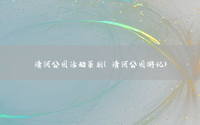 清河公园活动策划（清河公园游记）