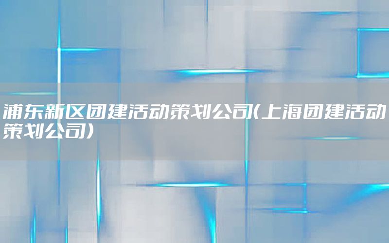 浦东新区团建活动策划公司（上海团建活动策划公司）