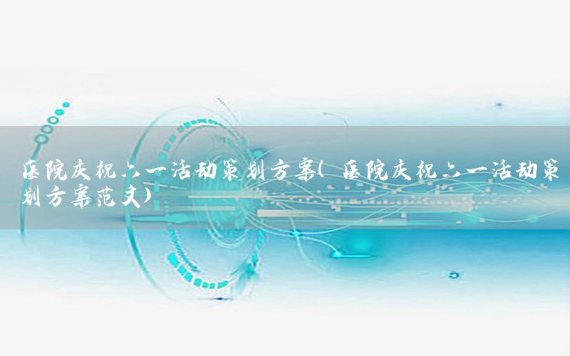 医院庆祝六一活动策划方案（医院庆祝六一活动策划方案范文）
