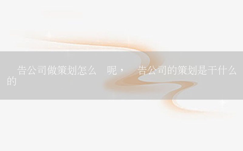 广告公司做策划怎么样呢，广告公司的策划是干什么的