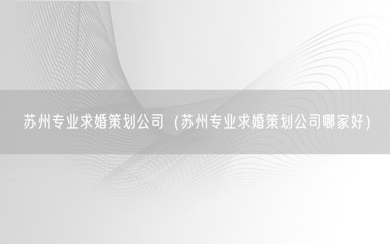 苏州专业求婚策划公司（苏州专业求婚策划公司哪家好）