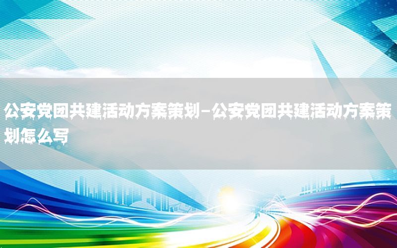 公安党团共建活动方案策划-公安党团共建活动方案策划怎么写