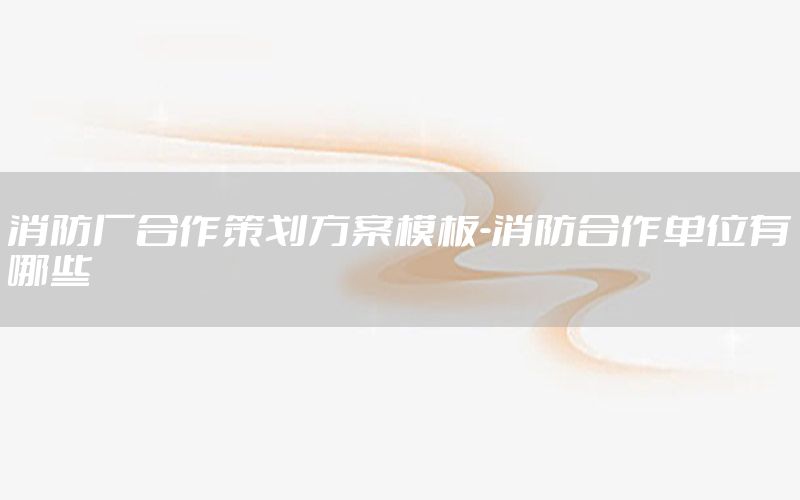 消防厂合作策划方案模板-消防合作单位有哪些