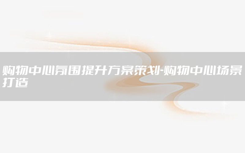 购物中心氛围提升方案策划-购物中心场景打造
