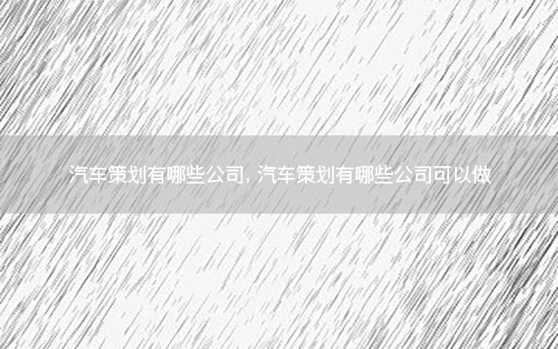 汽车策划有哪些公司，汽车策划有哪些公司可以做