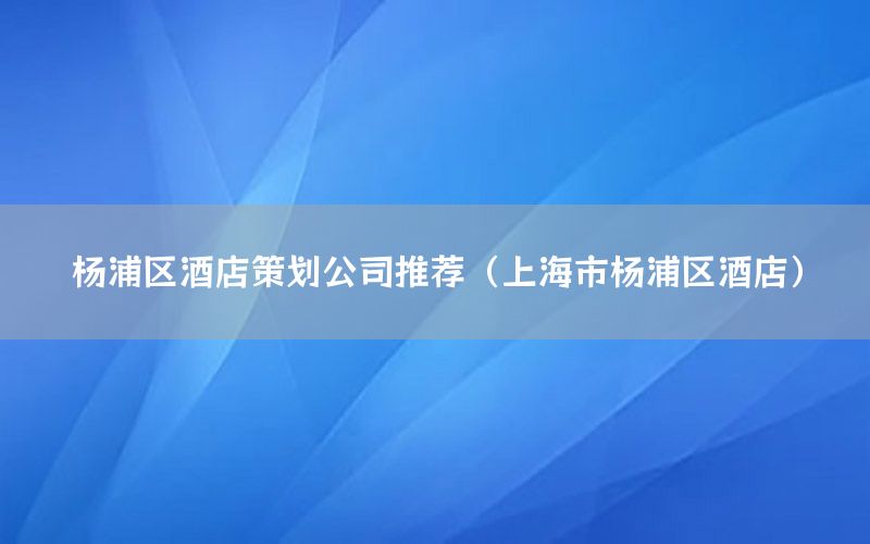 杨浦区酒店策划公司推荐（上海市杨浦区酒店）
